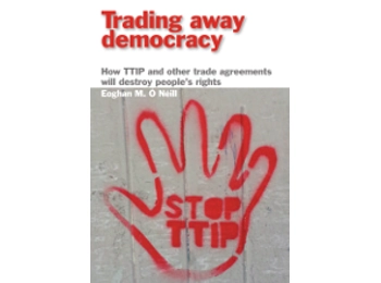 Trading Away Democracy: How TTIP and Other Trade Agreements Will Destroy People’s Rights by Eoghan M. Ó Néill